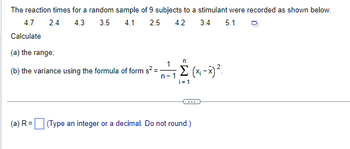 The reaction times for a random sample of 9 subjects to a stimulant were recorded as shown below.
4.7
2.4
4.3
3.5 4.1
2.5
4.2
3.4
5.1
Calculate
(a) the range;
n
1
(b) the variance using the formula of form s²=-
n-1
i=1
(a) R = ☐ (Type an integer or a decimal. Do not round.)