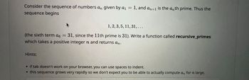 Consider the sequence of numbers an given by a1
=
1, and an+1 is the anth prime. Thus the
sequence begins
1, 2, 3, 5, 11, 31, ...
(the sixth term α6
=
31, since the 11th prime is 31). Write a function called recursive_primes
which takes a positive integer n and returns an.
Hints:
• if tab doesn't work on your browser, you can use spaces to indent.
⚫ this sequence grows very rapidly so we don't expect you to be able to actually compute an for n large.