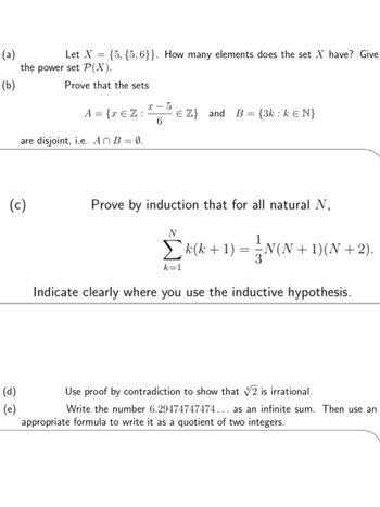 (a)
(b)
Let X
==
{5, {5,6}}. How many elements does the set X have? Give
the power set P(X).
Prove that the sets
x-5
A = {x Є Z:
6
€ Z} and B = {3k: k Є N}
are disjoint, i.e. AnB = 0.
(c)
(d)
(e)
Prove by induction that for all natural N,
N
Σ k (k + 1) = ½ N(N + 1)(N +2).
k=1
Indicate clearly where you use the inductive hypothesis.
Use proof by contradiction to show that 2 is irrational.
Write the number 6.29474747474... as an infinite sum. Then use an
appropriate formula to write it as a quotient of two integers.