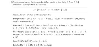 (3) A common way to prove that two sets A and B are equal is to show that AC B and B C A.
Write down a careful proof that A
=
B, where
A = {x Є R : x² − x − 2} and B = {−1,2},
following the same structure as in the example below.
Example: Let C
=
-
{x ЄR: x2 4x+3=0} and D = {1,3}. We prove that C
that CCD and that D C C:
= D by showing
-
Proof that C C D: Let x E C. Then x Є R and x² - 4x + 3 = 0. Hence (x − 1)(x − 3) = 0, so
x 10 or x 3 = 0. Therefore x
Proof that DC C: Let x E D, so x
we have 1 Є C. Since 3 Є R and 32
x = C.
=
=
1 or x
= 1 or x
= 3, so x E D.
=
3. Since 1 R and 1² - 4 × 1+3=1−4+3 = 0,
- 4 × 3+3=9-12+3 = 0, we have 3 Є C. In either case,
Since CCD and DC C, we have C = D. ■□.
5 marks: 2 for AC B, 2 for BC A, 1 for conclusion