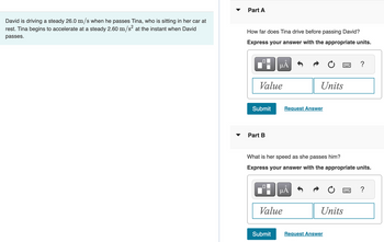 David is driving a steady 26.0 m/s when he passes Tina, who is sitting in her car at
rest. Tina begins to accelerate at a steady 2.60 m/s² at the instant when David
passes.
Part A
How far does Tina drive before passing David?
Express your answer with the appropriate units.
Value
Submit
Part B
μĂ
Submit
Value
Units
Request Answer
What is her speed as she passes him?
Express your answer with the appropriate units.
µĂ
Units
?
Request Answer
?