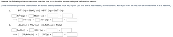 Balance the following oxidation-reduction reactions that occur in acidic solution using the half-reaction method.
(Use the lowest possible coefficients. Be sure to specify states such as (aq) or (s). If a box is not needed, leave it blank. Add H₂O or H+ to any side of the reaction if it is needed.)
a.
b.
2+
3+
Fe²+ (aq) + MnO4¯¯ (aq) → Fe³+ (aq) + Mn²+ (aq)
Fe²+ (aq) +
MnO4 (aq) +
2+
Fe³+ (aq) +
Mn²+ (aq) +
As2O3 (s) + NO3¯¯ (aq) → H3 AsO4 (aq) + NO(g)
As2O3(s) +
NO3(aq) +
H3 AsO4 (aq) +
+
NO(g) +
+