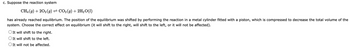 c. Suppose the reaction system
CH4 (9) +20₂ (9) ⇒ CO2 (g) + 2H₂O(1)
has already reached equilibrium. The position of the equilibrium was shifted by performing the reaction in a metal cylinder fitted with a piston, which is compressed to decrease the total volume of the
system. Choose the correct effect on equilibrium (it will shift to the right, will shift to the left, or it will not be affected).
O It will shift to the right.
O It will shift to the left.
It will not be affected.