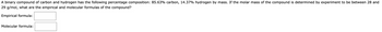 A binary compound of carbon and hydrogen has the following percentage composition: 85.63% carbon, 14.37% hydrogen by mass. If the molar mass of the compound is determined by experiment to be between 28 and
29 g/mol, what are the empirical and molecular formulas of the compound?
Empirical formula:
Molecular formula:
