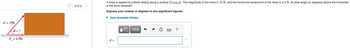F= 15N
0 = ?
F = 4.5N
2 of 2
A force is applied to a block sliding along a surface (Figure 2). The magnitude of the force is 15 N, and the horizontal component of the force is 4.5 N. At what angle (in degrees) above the horizontal
is the force directed?
Express your answer in degrees to two significant figures.
▸ View Available Hint(s)
0 =
ΕΠΙ ΑΣΦ
?