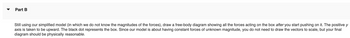 Part B
Still using our simplified model (in which we do not know the magnitudes of the forces), draw a free-body diagram showing all the forces acting on the box after you start pushing on it. The positive y
axis is taken to be upward. The black dot represents the box. Since our model is about having constant forces of unknown magnitude, you do not need to draw the vectors to scale, but your final
diagram should be physically reasonable.