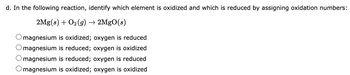 d. In the following reaction, identify which element is oxidized and which is reduced by assigning oxidation numbers:
2Mg(s) + O₂(g) → 2MgO(s)
magnesium is oxidized; oxygen is reduced
magnesium is reduced; oxygen is oxidized
magnesium is reduced; oxygen is reduced
O magnesium is oxidized; oxygen is oxidized