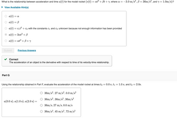 What is the relationship between acceleration and time a(t) for the model rocket (v(t) = at³ + ẞt + y, where a = -3.0 m/s², B = 36m/s², and y = 1.0m/s)?
View Available Hint(s)
a(t) = a
a(t) = B
a(t) = c₁t² + c2 with the constants C1 and C2 unknown because not enough information has been provided
a(t) = 3at² + B
a(t) = at² +B+Y
Submit
Previous Answers
Part G
Correct
The acceleration of an object is the derivative with respect to time of its velocity-time relationship.
Using the relationship obtained in Part F, evaluate the acceleration of the model rocket at times to = 0.0 s, t₁ = 1.0 s, and t₂ = 2.0s.
36m/s², 27 m/s², 0.0 m/s²
36m/s², 36m/s², 36m/s²
a(0.0 s), a(1.0 s), a(2.0 s) =
36m/s, 27 m/s, 0.0 m/s
O 36m/s², 45 m/s², 72 m/s²