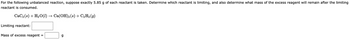 For the following unbalanced reaction, suppose exactly 5.85 g of each reactant is taken. Determine which reactant is limiting, and also determine what mass of the excess reagent will remain after the limiting
reactant is consumed.
CaC₂ (s) + H₂O(1) → Ca(OH)2 (s) + C₂H₂ (9)
Limiting reactant:
Mass of excess reagent =