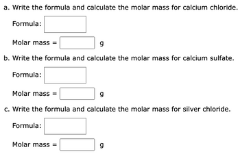 a. Write the formula and calculate the molar mass for calcium chloride.
Formula:
Molar mass =
g
b. Write the formula and calculate the molar mass for calcium sulfate.
Formula:
Molar mass =
g
c. Write the formula and calculate the molar mass for silver chloride.
Formula:
Molar mass =
g