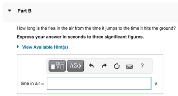 Part B
How long is the flea in the air from the time it jumps to the time it hits the ground?
Express your answer in seconds to three significant figures.
► View Available Hint(s)
time in air =
%0
ΑΣΦ
?
S