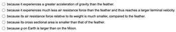 because it experiences a greater acceleration of gravity than the feather.
because it experiences much less air resistance force than the feather and thus reaches a larger terminal velocity.
because its air resistance force relative to its weight is much smaller, compared to the feather.
because its cross sectional area is smaller than that of the feather.
because g on Earth is larger than on the Moon.