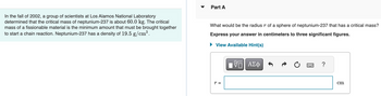 Part A
In the fall of 2002, a group of scientists at Los Alamos National Laboratory
determined that the critical mass of neptunium-237 is about 60.0 kg. The critical
mass of a fissionable material is the minimum amount that must be brought together
to start a chain reaction. Neptunium-237 has a density of 19.5 g/cm³.
What would be the radius r of a sphere of neptunium-237 that has a critical mass?
Express your answer in centimeters to three significant figures.
▸ View Available Hint(s)
r =
跖
ΕΠΙ ΑΣΦ
0
?
cm
