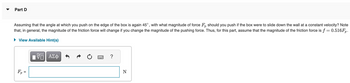 **Part D**

Assuming that the angle at which you push on the edge of the box is again 45°, with what magnitude of force \( F_p \) should you push if the box were to slide down the wall at a constant velocity? Note that, in general, the magnitude of the friction force will change if you change the magnitude of the pushing force. Thus, for this part, assume that the magnitude of the friction force is \( f = 0.516F_p \).

\[ F_p = \boxed{\phantom{} } \text{ N} \]

**Explanation of Interface:**

The interface provides a text box for inputting the solution, labeled with the force \( F_p \) in newtons (N). Users can access hints by clicking on "View Available Hint(s)" and can interact with the answer box, which may include features like a reset button, history, and help symbols.