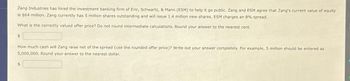 Zang Industries has hired the investment banking firm of Eric, Schwartz, & Mann (ESM) to help it go public. Zang and ESM agree that Zang's current value of equity
is $64 million. Zang currently has 5 million shares outstanding and will issue 1.4 million new shares. ESM charges an 8% spread.
What is the correctly valued offer price? Do not round intermediate calculations. Round your answer to the nearest cent.
$
How much cash will Zang raise net of the spread (use the rounded offer price)? Write out your answer completely. For example, 5 million should be entered as
5,000,000. Round your answer to the nearest dollar.
$