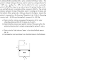 A piston/cylinder assembly with a spring contains 0.075 kg of water. The
piston is initially resting on the stops and the water has a temperature of T1
= 80°C and a quality of x1 = 30%. Heat is added to the water causing the
piston to lift off the stops, rise up and compress the spring. Heating contin-
ues until a final state is reached and the pressure is 200 kPa. The vertical
distance between the top of the piston when it is resting on the stops and
the bottom of the spring is Ay = 0.6 m, as shown in the figure. Assume the
piston is massless (m, = 0), the area of the piston is A, = 0.12 m², the spring
constant is k, = 40 kN/m and atmospheric pressure is Po = 100 kPa.
a) Determine the volume, pressure and temperature of the water
when the piston just lifts off the stops, V2, P2 and T2.
b) Determine the pressure and specific volume of the water when the
piston just touches but is not yet compressing the spring, P3 and v3.
c) Determine the final volume of water in the piston/cylinder assem-
bly, V4.
d) Calculate the total work done from the initial state to the final state.
P.
Ay
Water
