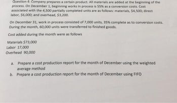 Question 4: Company prepares a certain product. All materials are added at the beginning of the
process. On December 1, beginning works in process is 55% as a conversion costs. Cost
associated with the 4,500 partially completed units are as follows: materials, $4,500; direct
labor, $6,000; and overhead, $3,200.
On December 31, work in process consisted of 7,000 units, 35% complete as to conversion costs.
During the month, 60,000 units were transferred to finished goods.
Cost added during the month were as follows
Materials $73,000
Labor 17,000
Overhead 90,000
a. Prepare a cost production report for the month of December using the weighted
average method
b. Prepare a cost production report for the month of December using FIFO