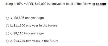 Using a 15% MARR, $10,000 is equivalent to all of the following except:
O a. $8,696 one year ago
O b. $11,500 one year in the future
O c. $8,116 two years ago
O d. $13,225 two years in the future