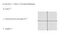 **Problem 1: Inverting and Analyzing the Function**

Given the function \( f(x) = -2 \ln(x + 1) \), perform the following tasks:

**d. Find the Inverse Function \( f^{-1} \)**

Find the expression for the inverse of the function.

**e. Determine the Domain and Range of \( f^{-1} \)**

Identify the domain and range for the inverse function.

**f. Graph \( f^{-1} \)**

Use the provided coordinate grid to sketch the graph of the inverse function. The grid is a standard Cartesian plane with both horizontal and vertical axes, marked with equal increments, ready for plotting functions. The center of the grid is represented by the intersection of the x and y axes.