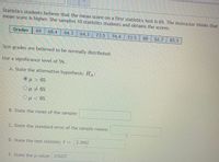 Statistics students believe that the mean score on a first statistics test is 65. The instructor thinks that
mean score is higher. She samples 10 statistics students and obtains the scores:
Grades
69
68.4
64.3
64.3
73.5
74.4
73.5
88
62.7
85.5
Test grades are believed to be normally distributed.
Use a significance level of 5%.
A. State the alternative hypothesis: HA:
Ομ > 65
OH<65
B. State the mean of the sample:
C. State the standard error of the sample means:
D. State the test statistic: t =
2.3662
E. State the p-value: 0.0227
