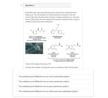 00
0
Question 1
Herbicides were used extensively during the Vietnam War to defoliate dense
jungle areas. The concentration of certain herbicide by-products in the soil
remains high today. Reactions that introduce a halogen substituent on a benzene
ring are widely used, and many halogenated aromatic compounds with a range of
biological activity have been synthesized.
rol on
Generic name bupropion
Trade names Wellbutrin, Zyban
antidepressant,
chlorpheniramine
antihistamine
also used to reduce nicotine cravings
CI
2,4-D
2,4-dichlorophenoxy-
acetic acid
herbicide
OH
2,4,5-T
2,4,5-trichlorophenoxy-
acetic acid
herbicide
the active components in Agent Orange,
a defoliant used in the Vietnam War
CI
Credit: Smith, Organic Chemistry p.729
Consider the examples of biologically active aryl chlorides. Select All that apply
The antidepressant Wellbutrin has an ortho substitution pattern
The antidepressant Wellbutrin has an meta substitution pattern
The antidepressant Wellbutrin has an para substitution pattern
The antidepressant Wellbutrin has an Ortho and meta substitution pattern
OH