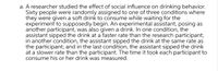 a. A researcher studied the effect of social influence on drinking behavior.
Sixty people were randomly assigned to one of three conditions where
they were given a soft drink to consume while waiting for the
experiment to supposedly begin. An experimental assistant, posing as
another participant, was also given a drink. In one condition, the
assistant sipped the drink at a faster rate than the research participant;
in another condition, the assistant sipped the drink at the same rate as
the participant; and in the last condition, the assistant sipped the drink
at a slower rate than the participant. The time it took each participant to
consume his or her drink was measured.
