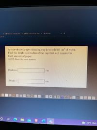 A cone-shaped paper drinking cup is to hold 80 cm of water.
Find the height and radius of the cup that will require the
least amount of paper.
NOTE: Enter the exact answers.
Radius=
cim
Height=
cin
26°C Rain
