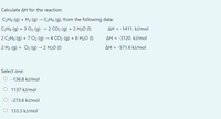 Calculate AH for the reaction:
C2H4 (g) + H2 (g) → C2H6 (g), from the following data:
C2H4 (g) + 3 O2 (g) → 2 CO2 (g) + 2 H2O (I)
AH = -1411. kJ/mol
2 C2H6 (g) + 7 O2 (g) → 4 CO2 (g) + 6 H2O (1)
AH = -3120. kJ/mol
2 H2 (g) + O2 (g) → 2 H20 (1)
AH = -571.6 kJ/mol
Select one:
O - 136.8 kJ/mol
O 1137 kJ/mol
O -273.6 kJ/mol
O 133.3 kJ/mol
