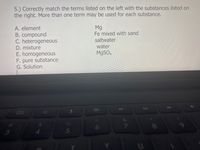 5.) Correctly match the terms listed on the left with the substances listed on
the right. More than one term may be used for each substance.
A. element
B. compound
C. heterogeneous
Mg
Fe mixed with sand
saltwater
D. mixture
water
E. homogeneous
F. pure substance
G. Solution
M9SO.
41
8
3.
5
CO
