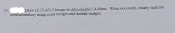 11.
Draw (S,2Z, 4Z)-2-bromo-6-chlorohepta-2,4-diene. When necessary, clearly indicate
stereochemistry using solid wedges and dashed wedges.