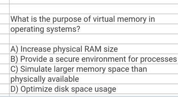 What is the purpose of virtual memory in
operating systems?
A) Increase physical RAM size
B) Provide a secure environment for processes
C) Simulate larger memory space than
physically available
D) Optimize disk space usage