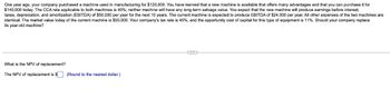 One year ago, your company purchased a machine used in manufacturing for $120,000. You have learned that a new machine is available that offers many advantages and that you can purchase it for
$140,000 today. The CCA rate applicable to both machines is 40%; neither machine will have any long-term salvage value. You expect that the new machine will produce earnings before interest,
taxes, depreciation, and amortization (EBITDA) of $50,000 per year for the next 10 years. The current machine is expected to produce EBITDA of $24,000 per year. All other expenses of the two machines are
identical. The market value today of the current machine is $50,000. Your company's tax rate is 45%, and the opportunity cost of capital for this type of equipment is 11%. Should your company replace
its year-old machine?
What is the NPV of replacement?
The NPV of replacement is $ (Round to the nearest dollar.)