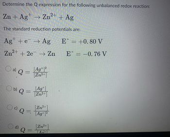 Determine the Q expression for the following unbalanced redox reaction:
Zn + Ag+ → Zn²+ + Ag
The standard reduction potentials are:
Ag+ e → Ag
Zn²+ +
O a)
2e
+2e → Zn
a) Q
-
b) Q =
OdQ
Zn²+
Q=Ag¹1²
d) Q
|Ag+1²
[Zn²+]
-
[Ag+]
[Zn²+]
[Zn²+]
[A+]
E = +0.80 V
E = -0.76 V