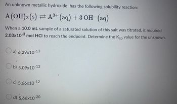 An unknown metallic hydroxide has the following solubility reaction:
A(OH)3 (s) ⇒ A³+ (aq) + 3OH¯(aq)
When a 10.0 mL sample of a saturated solution of this salt was titrated, it required
2.03x10-3 mol HCI to reach the endpoint. Determine the Ksp value for the unknown.
a) 6.29x10-13
b) 5.09x10-13
Oc) 5.66x10-1
-12
d).5.66x10-20