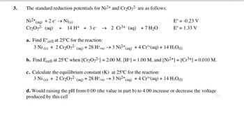 3.
The standard reduction potentials for Ni2+ and Cr₂O72- are as follows:
Ni2+
+ 2 e-→ Ni(s)
(aq)
Cr₂O7²- (aq) + 14 H+ + 3 e-
→ 2 Cr³+ (aq) + 7 H₂O
Eº = -0.23 V
Eº = 1.33 V
a. Find Eºcell at 25°C for the reaction:
3 Ni (s) + 2 Cr₂O7²- (aq) + 28 H*(aq) → 3 Ni²+(
(aq) +4 Cr³+ (aq) + 14 H₂O(1)
b. Find Ecell at 25°C when [Cr₂O72-] = 2.00 M, [H+] = 1.00 M, and [Ni²+] = [Cr³+] = 0.010 M.
c. Calculate the equilibrium constant (K) at 25°C for the reaction:
3 Ni (s) + 2 Cr₂O72- (aq) + 28 H*(aq) → 3 Ni²+ (aq) + 4 Cr³+ (aq) + 14 H₂O(1)
d. Would raising the pH from 0.00 (the value in part b) to 4.00 increase or decrease the voltage
produced by this cell