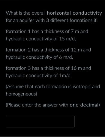 What is the overall horizontal conductivity
for an aquifer with 3 different formations if:
formation 1 has a thickness of 7 m and
hydraulic conductivity of 15 m/d,
formation 2 has a thickness of 12 m and
hydraulic conductivity of 6 m/d,
formation 3 has a thickness of 16 m and
hydraulic conductivity of 1m/d,
(Assume that each formation is isotropic and
homogeneous)
(Please enter the answer with one decimal)