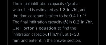 The initial infiltration capacity (fo) of a
watershed is estimated as 1.3 in./hr, and
the time constant is taken to be 0.4 hr -1.
The final infiltration capacity (fc) is 0.2 in./hr.
Use Horton's equation to find the
infiltration capacity, ƒ [in/hr], at t=30
min and enter it in the answer section.