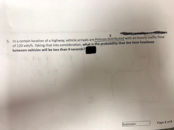 (21q0) .226bb ni nworla
orld to noissaol and hol
5. In a certain location of a highway, vehicle arrivals are Poisson distributed with an hourly traffic flow
of 120 veh/h. Taking that into consideration, what is the probability that the time headway
between vehicles will be less than 9 seconds?
Arlong
121
T
Subtotal=
Page 2 of 9
