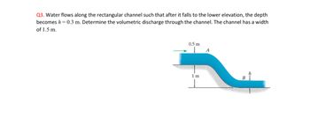 **Question 3**: Water flows along the rectangular channel such that after it falls to the lower elevation, the depth becomes \( h = 0.3 \, \text{m} \). Determine the volumetric discharge through the channel. The channel has a width of \( 1.5 \, \text{m} \).

**Diagram Explanation**: 

The diagram illustrates a side view of a rectangular channel with water flowing through it. The channel features a gradient, causing the water to descend from a higher elevation to a lower one. The flow initially has a depth of \( 0.5 \, \text{m} \) at the higher elevation. After the drop of \( 1 \, \text{m} \) in elevation, the depth reduces to \( h = 0.3 \, \text{m} \) at point \( B \). The diagram is labeled to show these dimensions, with arrows indicating the direction of the water flow from point \( A \) to point \( B \). The channel's width is consistently \( 1.5 \, \text{m} \) throughout its length.