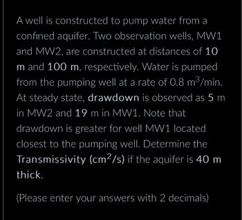 A well is constructed to pump water from a
confined aquifer. Two observation wells, MW1
and MW2, are constructed at distances of 10
m and 100 m, respectively. Water is pumped
from the pumping well at a rate of 0.8 m³/min.
At steady state, drawdown is observed as 5 m
in MW2 and 19 m in MW1. Note that
drawdown is greater for well MW1 located
closest to the pumping well. Determine the
Transmissivity (cm²/s) if the aquifer is 40 m
thick.
(Please enter your answers with 2 decimals)