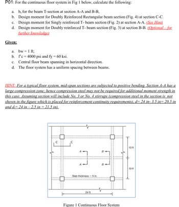 P01: For the continuous floor system in Fig 1 below, calculate the following:
a. be for the beam T-section at section A-A and B-B,
b. Design moment for Doubly Reinforced Rectangular beam section (Fig. 4) at section C-C.
c. Design moment for Singly reinforced T- beam section (Fig. 2) at section A-A. (See Hint)
d. Design moment for Doubly reinforced T- beam section (Fig. 3) at section B-B. (Optional - for
further knowledge)
Given:
a.
bw = 1 ft;
b.
f'c = 4000 psi and fy = 60 ksi.
c. Central floor beam spanning in horizontal direction.
d. The floor system has a uniform spacing between beams.
HINT: For a typical floor system, mid-span sections are subjected to positive bending. Section A-A has a
large compression zone; hence compression steel may not be required for additional moment strength in
this case. Assuming section will include No. 3 or No. 4 stirrups (compression steel in the section is not
shown in the figure which is placed for reinforcement continuity requirements), d= 24 in- 3.5 in= 20.5 in
and d= 24 in - 2.5 in = 21.5 in).
7
Slab thickness=5 in.
24 ft
Figure 1 Continuous Floor System
10 ft
10 ft