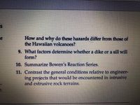 How and why do these hazards differ from those of
the Hawaiian volcanoes?
9. What factors determine whether a dike or a sill will
form?
10. Summarize Bowen's Reaction Series.
11. Contrast the general conditions relative to engineer-
ing projects that would be encountered in intrusive
and extrusive rock terrains.
