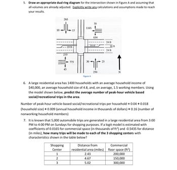 5. Draw an appropriate dual ring diagram for the intersection shown in Figure A and assuming that
all volumes are already adjusted. Explicitly write any calculations and assumptions made to reach
your results.
265
ما إلى
10-
210
-10 ft-
45
15
775
Shopping
Center
1
2
3
1165
30
50
는
634
10 ft-
Figure A
tr
250
25
24 ft
16 ft
24 ft
6. A large residential area has 1400 households with an average household income of
$40,000, an average household size of 4.8, and, on average, 1.5 working members. Using
the model shown below, predict the average number of peak-hour vehicle based
social/recreational trips in the area.
Distance from
residential area (miles)
2.43
4.67
5.02
N
Number of peak-hour vehicle-based social/recreational trips per household = 0.04 + 0.018
(household size) + 0.009 (annual household income in thousands of dollars) + 0.16 (number of
nonworking household members)
7. It is known that 5,000 automobile trips are generated in a large residential area from 3:00
PM to 4:00 PM on Sundays for shopping purposes. If a logit model is estimated with
coefficients of 0.0165 for commercial space (in thousands of ft²) and -0.5435 for distance
(in miles), how many trips will be made to each of the 3 shopping centers with
characteristics shown in the table below?
Commercial
floor space (ft²)
200,000
150,000
300,000