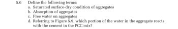 5.6
Define the following terms:
a. Saturated surface-dry condition of aggregates
b. Absorption of aggregates
c. Free water on aggregates
d. Referring to Figure 5.9, which portion of the water in the aggregate reacts
with the cement in the PCC mix?