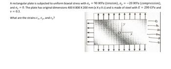 A rectangular plate is subjected to uniform biaxial stress with x = 90 MPa (tension), oy = -20 MPa (compression),
and ₂ = 0. The plate has original dimensions 400 X 800 X 200 mm (x X y X z) and is made of steel with E = 200 GPa and
v = 0.3.
What are the strains Ex, Ey, and Ez?