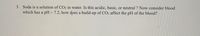 3. Soda is a solution of CO2 in water. Is this acidic, basic, or neutral ? Now consider blood
which has a pH~7.2, how does a build-up of CO2 affect the pH of the blood?
