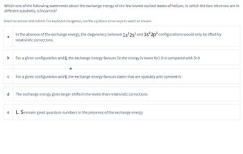 Which one of the following statements about the exchange energy of the few lowest excited states of helium, in which the two electrons are in
different subshells, is incorrect?
Select an answer and submit. For keyboard navigation, use the up/down arrow keys to select an answer.
b
с
d
e
In the absence of the exchange energy, the degeneracy between 1s¹2s¹ and 1s¹2p¹ configurations would only be lifted by
relativistic corrections.
For a given configuration and L the exchange energy favours (ie the energy is lower for) S-1 compared with S=0
O
For a given configuration and L the exchange energy favours states that are spatially anti-symmetric
The exchange energy gives larger shifts in the levels than relativistic corrections
L, S remain good quantum numbers in the presence of the exchange energy