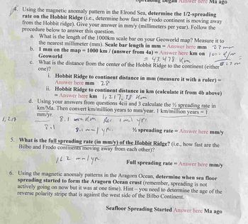 Answer here Ma ago
4. Using the magnetic anomaly pattern in the Elrond Sea, determine the 1/2-spreading
rate on the Hobbit Ridge (i.e., determine how fast the Frodo continent is moving away
from the Hobbit ridge). Give your answer in mm/y (millimeters per year). Follow the
procedure below to answer this question.
a. What is the length of the 1000km scale bar on your Geoworld map? Measure it to
the nearest millimeter (mm). Scale bar length in mm = Answer here mm 27 mm
1 mm on the map = 1000 km / (answer from 4a) = Answer here km on
Geoworld
b.
> k/m
= 43.478 кт
827m
c.
What is the distance from the center of the Hobbit Ridge to the continent (either
one)?
1,217
i. Hobbit Ridge to continent distance in mm (measure it with a ruler) =
Answer here mm 28
ii.
Hobbit Ridge to continent distance in km (calculate it from 4b above)
= Answer here km 1,217, 38 km
d. Using your answers from questions 4cii and 3 calculate the ½ spreading rate in
km/Ma. Then convert km/million years to mm/year. 1 km/million
years = 1
mm/yr.
8.1km
Per i mil you.
8.1
1000
mm|yp.
8.1 mm
½ spreading rate = Answer here mm/y
5. What is the full spreading rate (in mm/y) of the Hobbit Ridge? (i.e., how fast are the
Bilbo and Frodo continents moving away from each other)?
16.2
mmlyn
Full spreading rate = Answer here mm/y
6. Using the magnetic anomaly patterns in the Aragorn Ocean, determine when sea floor
spreading started to form the Aragorn Ocean crust (remember, spreading is not
actively going on now but it was at one time). Hint - you need to determine the age of the
reverse polarity stripe that is against the west side of the Bilbo Continent.
Seafloor Spreading Started Answer here Ma ago