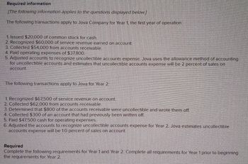 ### Required Information

**The following information applies to the questions displayed below.**

The following transactions apply to Jova Company for Year 1, the first year of operation:

1. Issued $20,000 of common stock for cash.
2. Recognized $60,000 of service revenue earned on account.
3. Collected $54,000 from accounts receivable.
4. Paid operating expenses of $37,800.
5. Adjusted accounts to recognize uncollectible accounts expense. Jova uses the allowance method of accounting for uncollectible accounts and estimates that uncollectible accounts expense will be 2 percent of sales on account.

The following transactions apply to Jova for Year 2:

1. Recognized $67,500 of service revenue on account.
2. Collected $62,000 from accounts receivable.
3. Determined that $800 of the accounts receivable were uncollectible and wrote them off.
4. Collected $300 of an account that had previously been written off.
5. Paid $47,500 cash for operating expenses.
6. Adjusted the accounts to recognize uncollectible accounts expense for Year 2. Jova estimates uncollectible accounts expense will be 10 percent of sales on account.

**Required**

Complete the following requirements for Year 1 and Year 2. Complete all requirements for Year 1 prior to beginning the requirements for Year 2.