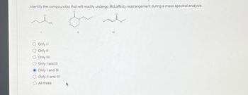 Identify the compound(s) that will readily undergo McLafferty rearrangement during a mass spectral analysis.
NH₂
Only I
Only II
Only III
Only I and II
Only I and III
Only II and III
All three
بلديل
11
III